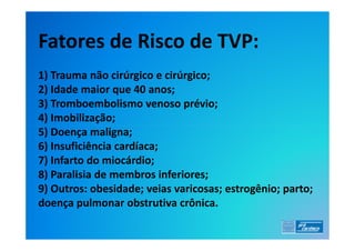 Fatores de Risco de TVP:
1) Trauma não cirúrgico e cirúrgico;
2) Idade maior que 40 anos;
3) Tromboembolismo venoso prévio;
4) Imobilização;
5) Doença maligna;
6) Insuficiência cardíaca;
7) Infarto do miocárdio;
8) Paralisia de membros inferiores;
9) Outros: obesidade; veias varicosas; estrogênio; parto;
doença pulmonar obstrutiva crônica.
 