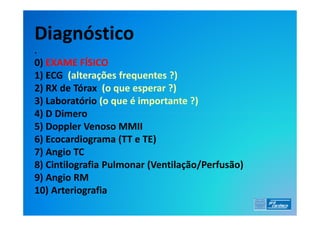 Diagnóstico
.
0) EXAME FÍSICO
1) ECG (alterações frequentes ?)
2) RX de Tórax (o que esperar ?)
3) Laboratório (o que é importante ?)
4) D Dimero
5) Doppler Venoso MMII
6) Ecocardiograma (TT e TE)
7) Angio TC
8) Cintilografia Pulmonar (Ventilação/Perfusão)
9) Angio RM
10) Arteriografia
 