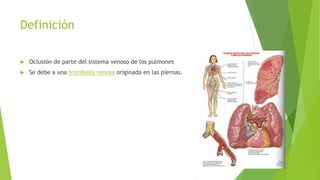 Definición 
 Oclusión de parte del sistema venoso de los pulmones 
 Se debe a una trombosis venosa originada en las piernas. 
 