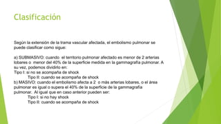 Clasificación 
Según la extensión de la trama vascular afectada, el embolismo pulmonar se 
puede clasificar como sigue: 
a) SUBMASIVO: cuando el territorio pulmonar afectado es menor de 2 arterias 
lobares o menor del 40% de la superficie medida en la gammagrafía pulmonar. A 
su vez, podemos dividirlo en: 
Tipo I: si no se acompaña de shock 
Tipo II: cuando se acompaña de shock 
b) MASIVO: cuando el embolismo afecta a 2 o más arterias lobares, o el área 
pulmonar es igual o supera el 40% de la superficie de la gammagrafía 
pulmonar. Al igual que en caso anterior pueden ser: 
Tipo I: si no hay shock 
Tipo II: cuando se acompaña de shock 
 
