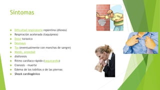 Síntomas 
 Dificultad respiratoria repentina (disnea) 
 Respiración acelerada (taquipnea) 
 Dolor toraxico 
 Desmayo 
 Tos (eventualmente con manchas de sangre) 
 Miedo, ansiedad 
 diaforesis 
 Ritmo cardíaco rápido (taquicardia) 
 Cianosis – muerte 
 Edema de los tobillos o de las piernas 
 Shock cardiogénico 
 