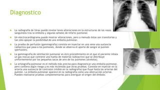 Diagnostico 
 La radiografía de tórax puede revelar leves alteraciones en la estructuras de los vasos 
sanguíneos tras la embolia y algunas señales de infarto pulmonar. 
 Un electrocardiograma puede mostrar alteraciones, pero a menudo éstas son transitorias y 
tan sólo apoyan la posibilidad de una embolia pulmonar. 
 La prueba de perfusión (gammagrafía) consiste en inyectar en una vena una sustancia 
radiactiva que pasa a los pulmones, donde se observa el aporte de sangre al pulmón 
(perfusión). 
 La gammagrafía de ventilación pulmonar es otro procedimiento en el que el paciente inhala 
un gas inocuo que contiene una huella de material radioactivo que se distribuye 
uniformemente por los pequeños sacos de aire de los pulmones (alvéolos). 
 La arteografía pulmonar es el método más preciso para diagnosticar una embolia pulmonar, 
pero conlleva algún riesgo y es más incómoda que otras pruebas. Consiste en inyectar en la 
arteria una sustancia de contraste (visible en la radiografía) que fluye hasta las arterias del 
pulmón. La embolia pulmonar aparece en la radiografía como una obstrucción arterial. 
Pueden realizarse pruebas complementarias para averiguar el origen del émbolo. 
 