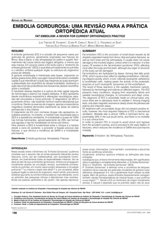 ACTA ORTOP BRAS 13(4) - 2005196
Trabalho recebido em:
ARTIGO DE REVISÃO
EMBOLIA GORDUROSA: UMA REVISÃO PARA A PRÁTICA
ORTOPÉDICA ATUAL
FAT EMBOLISM: A REVIEW FOR CURRENT ORTHOPAEDICS PRACTICE
Trabalho realizado no Instituto de Ortopedia e Traumatologia do Hospital das Clínicas da FMUSP
LUIZ TARCISIO B. FILOMENO1
, CLARA R. CARELLI2
, NUNO C. L. FIGUEIREDO DA SILVA3
,
TARCISIO ELOY PESSOA DE BARROS FILHO4
, MARCO MARTINS AMATUZZI5
.
Endereço: Dr. Luiz Tarcisio B. Filomeno - Rua Ovídio Pires de Campos, 333 Cerqueira Cesar São Paulo - CEP 05403 010 - e-mail: luiztbf@usp.br
1. Cirurgião Torácico, Prof. Assistente Doutor do Serviço de Cirurgia da Coluna Vertebral do Instituto de Ortopedia e Traumatologia do Hospital das Clínicas da FMUSP
2. Professora Livre-Docente, Coordenadora da Equipe de Clínica Médica do Instituto de Ortopedia e Traumatologia do Hospital das Clínicas da FMUSP.
3. Médico-Chefe da UTI do Instituto de Ortopedia e Traumatologia do Hospital das Clínicas da FMUSP
4. Professor Titular do Departamento de Ortopedia e Traumatologia da FMUSP e Chefe da Disciplina da Coluna Vertebral da FMUSP.
5. Professor Titular e Chefe do Departamento de Ortopedia e Traumatologia da FMUSP
INTRODUÇÃO
Nesta revisão sobre o fenômeno da “Embolia Gordurosa” pudemos
constatar que o assunto não só ainda apresenta relevantes pontos
obscuros, como, por ser multidisciplinar, vem acarretando contro-
vérsias em praticamente todas as especialidades médicas. Isto se
deve ao fato de que os êmbolos gordurosos, embora se propaguem
inicialmente através da circulação venosa, acometendo primaria-
mente os pulmões, em muitos casos podem atravessar a circulação
pulmonar(1-3)
ou mesmo o septo inter-atrial(4-6)
e, por via arterial, afetar
qualquer órgão ou estrutura do organismo. Assim sendo, procuramos
sintetizar aqui tanto os conhecimentos básicos mais relevantes, como
os advindos das pesquisas clínicas e laboratoriais mais recentes.
Ainda nos pareceu pertinente e útil, porém, não apenas reproduzir
RESUMO
A embolia gordurosa (EG) é a oclusão de pequenos vasos por
gotículas de gordura, geralmente originadas nas fraturas do
fêmur, tíbia e bacia, e nas artroplastias do joelho e quadril. Nor-
malmente não causa danos aos órgãos atingidos, a menos que
seja maciça. Em poucos casos a EG evolui para a “síndrome da
embolia gordurosa” (SEG) a qual afeta principalmente os pulmões
e o cérebro, embora qualquer órgão ou estrutura do organismo
possa ser afetada.
A gordura embolizada é hidrolizada pela lipase, originando os
ácidos graxos livres (AGL) que agem toxicamente sobre o endotélio
capilar e que intensificam a ação das integrinas as quais acentuam
a adesividade dos neutrófilos às células endoteliais, facilitando a
ação das enzimas proteolíticas dos lisossomas desses neutrófilos
sobre o endótelio.
O resultado dessas reações é a ruptura da rede capilar seguida
de hemorragia e edema nos órgãos afetados. A SEG apresenta
desde insuficiência respiratória e alterações neurológicas varia-
das até convulsões e coma profundo. O diagnóstico da SEG é
puramente clínico, não existindo nenhum exame laboratorial que
o confirme. Dentre os exames de imagens, apenas a ressonância
magnética cerebral demonstra claramente as áreas do edema
perivascular e dos infartos.
O tratamento da EG com inúmeras drogas não apresentou re-
sultados positivos; no entanto, a medida mais requisitada para a
SEG é a assistência ventilatória. A mortalidade é quase de 100%
nas formas fulminantes; aproximadamente de 20% nas formas
sub-agudas e não há mortalidade na forma sub-clínica.
Para prevenir a SEG é fundamental evitar o choque e a hipóxia
desde a cena do acidente, e proceder à fixação precoce das
fraturas, o que diminui a incidência de SARA e a mortalidade
pós-trauma.
Descritores: Embolia gordurosa; Artroplastia; Fraturas
essas novas informações, como também comentá-las e discuti-las
frente às evidências anteriores.
Inicialmente, achamos oportuno enfatizar as definições das duas
entidades
nosológicas que, embora intimamente relacionadas, têm significados
clínico e patológico completamente diferentes: a “Embolia Gordurosa”
(EG) e a “Síndrome da Embolia Gordurosa” (SEG).
A “Embolia Gordurosa” é definida como a ocorrência de bloqueio
mecânico da luz vascular por gotículas circulantes de gordura cujos
diâmetros ultrapassam 8 a 10u e geralmente ficam retidas na rede
capilar. Além de gordura, esses êmbolos freqüentemente carregam
também células hematopoiéticas da medula óssea, o que confirma
a sua origem(7-11)
. Sendo a EG um fenômeno de origem inicialmente
venosa, é natural e esperado que os pulmões sejam não só seus
SUMMARY
Fat embolism (FE) is the occlusion of small blood vessels by fat
droplets originated mainly from femur, tibia and pelvis fractures, as
well as from knee and hip arthroplasty. It usually does not cause
damage to the involved organs, unless when it is massive. In a few
cases, FE evolves to the ‘fat embolism syndrome’ (FES), affecting
most often the lungs and the brain, although any organ or structure
of the body can be damaged.
Fat embolisms are hydrolyzed by lipase, forming free fatty acids
(FFA), which cause a toxic effect to capillary endothelium, intensify-
ing integrins activity, which, in turn, intensify neutrophils’ adherence
to endothelial cells, making easier the activity of the proteolytic
enzymes of such neutrophils’ lysosomes on the endothelium.
The result of those reactions is the capillary meshwork rupture,
followed by hemorrhage and edema on affected organs. The FES
presents many conditions, ranging from respiratory failure and
variable neurological changes, to convulsions and deep coma.
The diagnosis of FES is essentially made on clinical basis only,
since there are no laboratory tests to validate it. Among imaging
tests, only brain magnetic resonance clearly shows the perivascular
edema and infarction areas.
FE treatment with uncountable drugs did not present positive re-
sults; however, the most required measure to FES is mechanical
ventilation. Mortality rate is almost 100% in fulminant forms; ap-
proximately 20% in the sub acute forms, and there is no mortality
in a sub clinical form.
In order to prevent FES is crucial to avoid shock and hypoxia
from the accident scenery, and to proceed to the early fixation of
fractures, which reduces the incidence of SARA and post-trauma
mortality.
Keywords: Embolism, fat; Arthroplasty; Fractures.
 