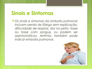 Sinais e Sintomas
 Os sinais e sintomas da embolia pulmonar
incluem perda de fôlego sem explicação,
dificuldade de respirar, dor no peito, tosse
ou tosse com sangue, ou podem ser
assintomáticos. Arritmia, também pode
indicar embolia pulmonar.
 