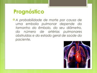 Prognóstico
 A probabilidade de morte por causa de
uma embolia pulmonar depende do
tamanho do êmbolo, do seu diâmetro,
do número de artérias pulmonares
obstruídas e do estado geral de saúde do
paciente.
 