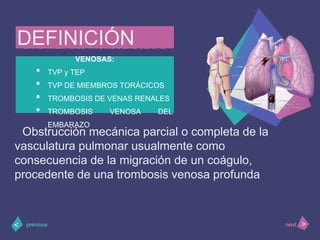 ENFERMEDADES TROMBOEMBÓLICAS
VENOSAS:
• TVP y TEP
• TVP DE MIEMBROS TORÁCICOS
• TROMBOSIS DE VENAS RENALES
• TROMBOSIS VENOSA DEL
EMBARAZO
>< nextprevious
DEFINICIÓN
Obstrucción mecánica parcial o completa de la
vasculatura pulmonar usualmente como
consecuencia de la migración de un coágulo,
procedente de una trombosis venosa profunda
 