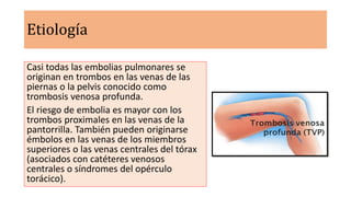 Etiología
Casi todas las embolias pulmonares se
originan en trombos en las venas de las
piernas o la pelvis conocido como
trombosis venosa profunda.
El riesgo de embolia es mayor con los
trombos proximales en las venas de la
pantorrilla. También pueden originarse
émbolos en las venas de los miembros
superiores o las venas centrales del tórax
(asociados con catéteres venosos
centrales o síndromes del opérculo
torácico).
 