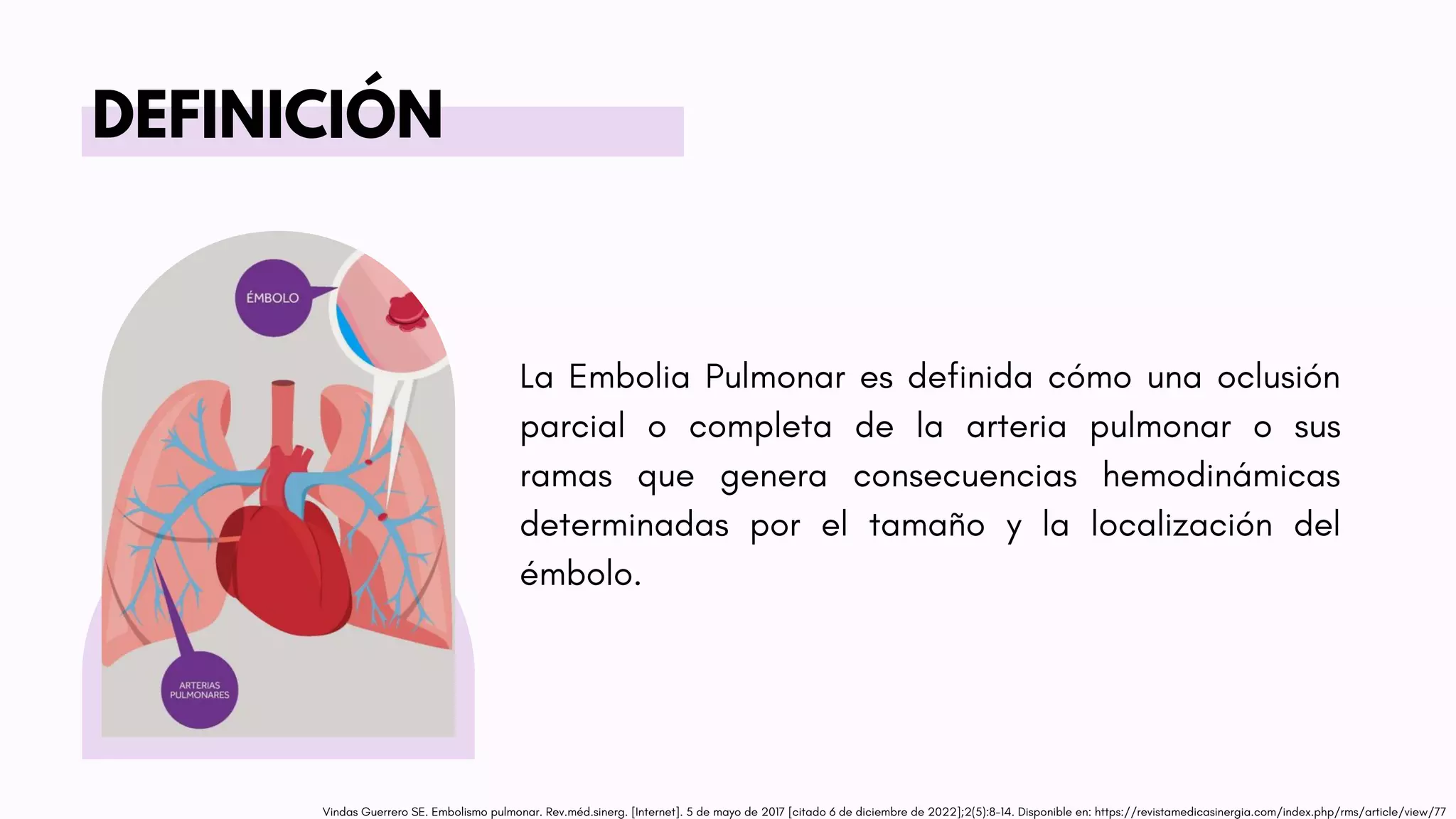 La Embolia Pulmonar es definida cómo una oclusión
parcial o completa de la arteria pulmonar o sus
ramas que genera consecuencias hemodinámicas
determinadas por el tamaño y la localización del
émbolo.
DEFINICIÓN
Vindas Guerrero SE. Embolismo pulmonar. Rev.méd.sinerg. [Internet]. 5 de mayo de 2017 [citado 6 de diciembre de 2022];2(5):8-14. Disponible en: https://revistamedicasinergia.com/index.php/rms/article/view/77
 
