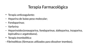 Terapia Farmacológica
• Terapia anticoagulante:
- Heparina de baixo peso molecular;
- Fondaparinux;
- Varfarina
- Heparinoides(enoxaparina, fondaparinux, dalteparina, inzaparina,
lepirudina e argatrobana).
• Terapia trombolítica:
- Fibrinolíticos (fármacos utilizados para dissolver trombos).
 