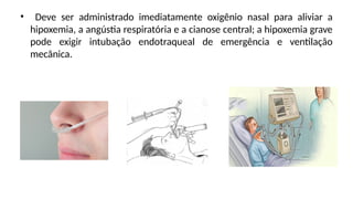 • Deve ser administrado imediatamente oxigênio nasal para aliviar a
hipoxemia, a angústia respiratória e a cianose central; a hipoxemia grave
pode exigir intubação endotraqueal de emergência e ventilação
mecânica.
 