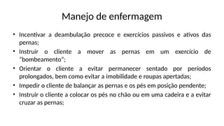 Manejo de enfermagem
• Incentivar a deambulação precoce e exercícios passivos e ativos das
pernas;
• Instruir o cliente a mover as pernas em um exercício de
“bombeamento”;
• Orientar o cliente a evitar permanecer sentado por períodos
prolongados, bem como evitar a imobilidade e roupas apertadas;
• Impedir o cliente de balançar as pernas e os pés em posição pendente;
• Instruir o cliente a colocar os pés no chão ou em uma cadeira e a evitar
cruzar as pernas;
 