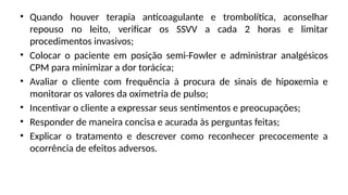 • Quando houver terapia anticoagulante e trombolítica, aconselhar
repouso no leito, verificar os SSVV a cada 2 horas e limitar
procedimentos invasivos;
• Colocar o paciente em posição semi-Fowler e administrar analgésicos
CPM para minimizar a dor torácica;
• Avaliar o cliente com frequência à procura de sinais de hipoxemia e
monitorar os valores da oximetria de pulso;
• Incentivar o cliente a expressar seus sentimentos e preocupações;
• Responder de maneira concisa e acurada às perguntas feitas;
• Explicar o tratamento e descrever como reconhecer precocemente a
ocorrência de efeitos adversos.
 