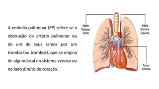 A embolia pulmonar (EP) refere-se à
obstrução da artéria pulmonar ou
de um de seus ramos por um
trombo (ou trombos), que se origina
de algum local no sistema venoso ou
no lado direito do coração.
 