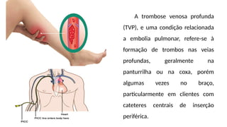 A trombose venosa profunda
(TVP), e uma condição relacionada
a embolia pulmonar, refere-se à
formação de trombos nas veias
profundas, geralmente na
panturrilha ou na coxa, porém
algumas vezes no braço,
particularmente em clientes com
cateteres centrais de inserção
periférica.
 