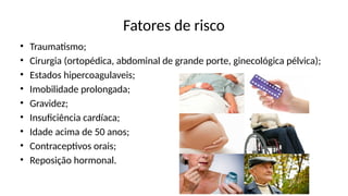 Fatores de risco
• Traumatismo;
• Cirurgia (ortopédica, abdominal de grande porte, ginecológica pélvica);
• Estados hipercoagulaveis;
• Imobilidade prolongada;
• Gravidez;
• Insuficiência cardíaca;
• Idade acima de 50 anos;
• Contraceptivos orais;
• Reposição hormonal.
 