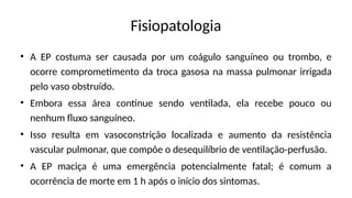 Fisiopatologia
• A EP costuma ser causada por um coágulo sanguíneo ou trombo, e
ocorre comprometimento da troca gasosa na massa pulmonar irrigada
pelo vaso obstruído.
• Embora essa área continue sendo ventilada, ela recebe pouco ou
nenhum fluxo sanguíneo.
• Isso resulta em vasoconstrição localizada e aumento da resistência
vascular pulmonar, que compõe o desequilíbrio de ventilação-perfusão.
• A EP maciça é uma emergência potencialmente fatal; é comum a
ocorrência de morte em 1 h após o início dos sintomas.
 