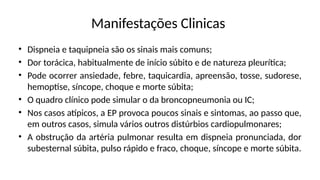 Manifestações Clinicas
• Dispneia e taquipneia são os sinais mais comuns;
• Dor torácica, habitualmente de início súbito e de natureza pleurítica;
• Pode ocorrer ansiedade, febre, taquicardia, apreensão, tosse, sudorese,
hemoptise, síncope, choque e morte súbita;
• O quadro clínico pode simular o da broncopneumonia ou IC;
• Nos casos atípicos, a EP provoca poucos sinais e sintomas, ao passo que,
em outros casos, simula vários outros distúrbios cardiopulmonares;
• A obstrução da artéria pulmonar resulta em dispneia pronunciada, dor
subesternal súbita, pulso rápido e fraco, choque, síncope e morte súbita.
 