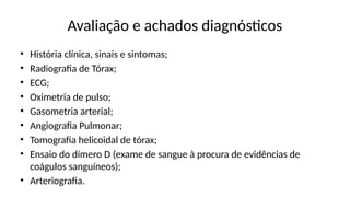 Avaliação e achados diagnósticos
• História clínica, sinais e sintomas;
• Radiografia de Tórax;
• ECG;
• Oximetria de pulso;
• Gasometria arterial;
• Angiografia Pulmonar;
• Tomografia helicoidal de tórax;
• Ensaio do dímero D (exame de sangue à procura de evidências de
coágulos sanguíneos);
• Arteriografia.
 