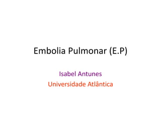 Embolia Pulmonar (E.P)

      Isabel Antunes
   Universidade Atlântica
 