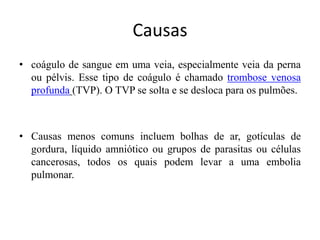 Causas
• coágulo de sangue em uma veia, especialmente veia da perna
ou pélvis. Esse tipo de coágulo é chamado trombose venosa
profunda (TVP). O TVP se solta e se desloca para os pulmões.
• Causas menos comuns incluem bolhas de ar, gotículas de
gordura, líquido amniótico ou grupos de parasitas ou células
cancerosas, todos os quais podem levar a uma embolia
pulmonar.
 