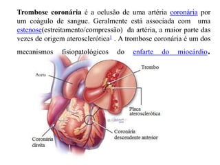 Trombose coronária é a oclusão de uma artéria coronária por
um coágulo de sangue. Geralmente está associada com uma
estenose(estreitamento/compressão) da artéria, a maior parte das
vezes de origem aterosclerótica1 . A trombose coronária é um dos
mecanismos fisiopatológicos do enfarte do miocárdio.
 