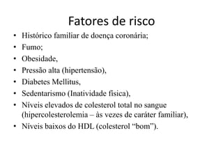 Fatores de risco
• Histórico familiar de doença coronária;
• Fumo;
• Obesidade,
• Pressão alta (hipertensão),
• Diabetes Mellitus,
• Sedentarismo (Inatividade física),
• Níveis elevados de colesterol total no sangue
(hipercolesterolemia – às vezes de caráter familiar),
• Níveis baixos do HDL (colesterol “bom”).
 