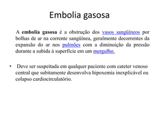 Embolia gasosa
A embolia gasosa é a obstrução dos vasos sangüíneos por
bolhas de ar na corrente sangüínea, geralmente decorrentes da
expansão do ar nos pulmões com a diminuição da pressão
durante a subida à superfície em um mergulho.
• Deve ser suspeitada em qualquer paciente com cateter venoso
central que subitamente desenvolva hipoxemia inexplicável ou
colapso cardiocirculatório.
 
