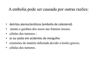 A embolia pode ser causada por outras razões:
• detritos ateroscleróticos (embolia de colesterol)
• tutano e gordura dos ossos nas fraturas ósseas;
• células dos tumores ;
• ar ou azoto em acidentes de mergulho
• extensões de matéria infectada devido a lesões graves;
• células dos tumores.
 