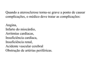 Quando a aterosclerose torna-se grave a ponto de causar
complicações, o médico deve tratar as complicações:
Angina,
Infarto do miocárdio,
Arritmias cardíacas,
Insuficiência cardíaca,
Insuficiência renal,
Acidente vascular cerebral
Obstrução de artérias periféricas.
 