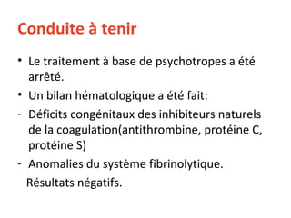 Conduite à tenir Le traitement à base de psychotropes a été arrêté. Un bilan hématologique a été fait: Déficits congénitaux des inhibiteurs naturels de la coagulation(antithrombine, protéine C, protéine S) Anomalies du système fibrinolytique.  Résultats négatifs. 