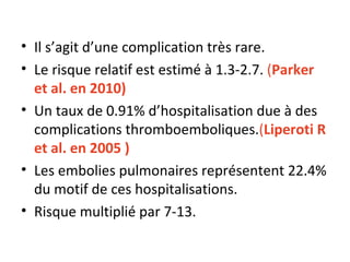 Il s’agit d’une complication très rare. Le risque relatif est estimé à 1.3-2.7.  ( Parker et al. en 2010)  Un taux de 0.91% d’hospitalisation due à des complications thromboemboliques. ( Liperoti R et al. en 2005 ) Les embolies pulmonaires représentent 22.4% du motif de ces hospitalisations. Risque multiplié par 7-13. 