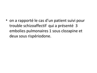 on a rapporté le cas d’un patient suivi pour trouble schizoaffectif  qui a présenté  3 embolies pulmonaires 1 sous clozapine et deux sous rispériodone.  
