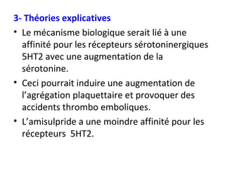 3- Théories explicatives Le mécanisme biologique serait lié à une affinité pour les récepteurs sérotoninergiques 5HT2 avec une augmentation de la sérotonine. Ceci pourrait induire une augmentation de l’agrégation plaquettaire et provoquer des accidents thrombo emboliques. L’amisulpride a une moindre affinité pour les récepteurs  5HT2. 