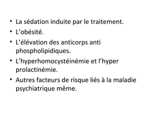 La sédation induite par le traitement. L’obésité. L’élévation des anticorps anti phospholipidiques. L’hyperhomocystéinémie et l’hyper prolactinémie. Autres facteurs de risque liés à la maladie psychiatrique même.  