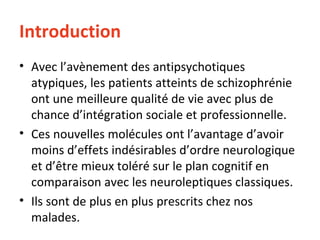 Introduction Avec l’avènement des antipsychotiques atypiques, les patients atteints de schizophrénie ont une meilleure qualité de vie avec plus de chance d’intégration sociale et professionnelle. Ces nouvelles molécules ont l’avantage d’avoir moins d’effets indésirables d’ordre neurologique  et d’être mieux toléré sur le plan cognitif en comparaison avec les neuroleptiques classiques. Ils sont de plus en plus prescrits chez nos malades. 