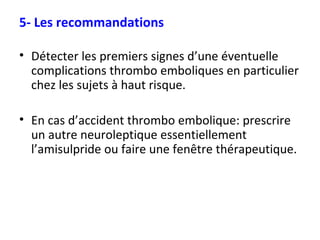 5- Les recommandations Détecter les premiers signes d’une éventuelle complications thrombo emboliques en particulier chez les sujets à haut risque. En cas d’accident thrombo embolique: prescrire un autre neuroleptique essentiellement l’amisulpride ou faire une fenêtre thérapeutique. 