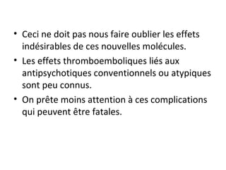 Ceci ne doit pas nous faire oublier les effets indésirables de ces nouvelles molécules. Les effets thromboemboliques liés aux antipsychotiques conventionnels ou atypiques sont peu connus. On prête moins attention à ces complications qui peuvent être fatales.  