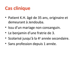Cas clinique Patient K.H. âgé de 35 ans, originaire et demeurant à Jendouba. Issu d’un mariage non consanguin. Le benjamin d’une fratrie de 3. Scolarisé jusqu’à la 4 e  année secondaire. Sans profession depuis 1 année. 