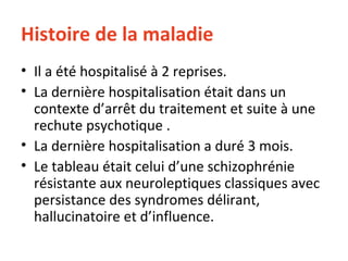 Histoire de la maladie Il a été hospitalisé à 2 reprises. La dernière hospitalisation était dans un contexte d’arrêt du traitement et suite à une rechute psychotique . La dernière hospitalisation a duré 3 mois.  Le tableau était celui d’une schizophrénie résistante aux neuroleptiques classiques avec persistance des syndromes délirant, hallucinatoire et d’influence. 
