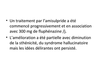 Un traitement par l’amisulpride a été commencé progressivement et en association avec 300 mg de fluphénazine /j. L’amélioration a été partielle avec diminution de la sthénicité, du syndrome hallucinatoire mais les idées délirantes ont persisté. 