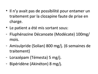Il n’y avait pas de possibilité pour entamer un traitement par la clozapine faute de prise en charge. Le patient a été mis sortant sous: Fluphénazine Décanoate (Modécate) 100mg/mois. Amisulpride (Solian) 800 mg/j. (6 semaines de traitement) Lorazépam (Témesta) 5 mg/j. Bipéridène (Akinéton) 8 mg/j. 