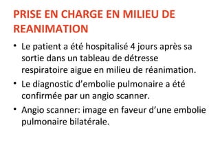 PRISE EN CHARGE EN MILIEU DE REANIMATION Le patient a été hospitalisé 4 jours après sa sortie dans un tableau de détresse respiratoire aigue en milieu de réanimation. Le diagnostic d’embolie pulmonaire a été confirmée par un angio scanner. Angio scanner: image en faveur d’une embolie pulmonaire bilatérale. 
