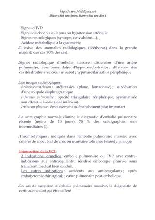 http://www.MedeSpace.net
                      Share what you know, learn what you don’t


  Signes d’IVD
    –

 –Signes de choc ou collapsus ou hypotension artérielle

 –Signes neurologiques (syncope, convulsions…).

 –Acidose métabolique à la gazométrie

Il existe des anomalies radiologiques (téléthorax) dans la grande





majorité des cas (80% des cas).

Signes radiologique d’embolie massive : distension d’une artère





pulmonaire, avec zone claire d’hypovascularisation ; dilatation des
cavités droites avec cœur en sabot ; hypovascularisation périphérique

   Les images radiologiques :
     –Bronchoconstriction :   atélectasies (plane, horizontale) ; surélévation
     d’une coupole diaphragmatique
     –Infarctus pulmonaire : opacité triangulaire périphérique, systématisée

     non rétractile basale (lobe inférieur).
     –Irritation pleurale : émoussement ou épanchement plus important




La scintigraphie normale élimine le diagnostic d’embolie pulmonaire





récente (moins de 10 jours). 75 % des scintigraphies sont
intermédiaires (?).

Thrombolytiques : indiqués dans l’embolie pulmonaire massive avec





critères de choc : état de choc ou mauvaise tolérance hémodynamique

   Interruption de la VCI :
     –2 Indications formelles : embolie pulmonaire ou TVP avec contre-

     indications aux anticoagulants ; récidive embolique prouvée sous
     traitement médical bien conduit.
     –Les   autres indications : accidents aux anticoagulants ; après
     embolectomie chirurgicale ; cœur pulmonaire post-embolique.

En cas de suspicion d’embolie pulmonaire massive, le diagnostic de





certitude ne doit pas être différé
 
