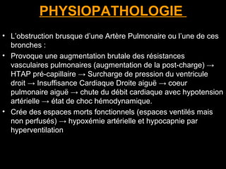 PHYSIOPATHOLOGIE
• L’obstruction brusque d’une Artère Pulmonaire ou l’une de ces
bronches :
• Provoque une augmentation brutale des résistances
vasculaires pulmonaires (augmentation de la post-charge) →
HTAP pré-capillaire → Surcharge de pression du ventricule
droit → Insuffisance Cardiaque Droite aiguë → coeur
pulmonaire aiguë → chute du débit cardiaque avec hypotension
artérielle → état de choc hémodynamique.
• Crée des espaces morts fonctionnels (espaces ventilés mais
non perfusés) → hypoxémie artérielle et hypocapnie par
hyperventilation
 