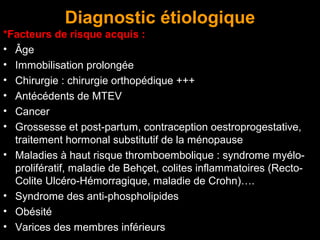 Diagnostic étiologique
*Facteurs de risque acquis :
• Âge
• Immobilisation prolongée
• Chirurgie : chirurgie orthopédique +++
• Antécédents de MTEV
• Cancer
• Grossesse et post-partum, contraception oestroprogestative,
traitement hormonal substitutif de la ménopause
• Maladies à haut risque thromboembolique : syndrome myélo-
prolifératif, maladie de Behçet, colites inflammatoires (Recto-
Colite Ulcéro-Hémorragique, maladie de Crohn)….
• Syndrome des anti-phospholipides
• Obésité
• Varices des membres inférieurs
 