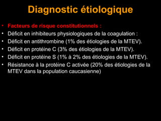 Diagnostic étiologique
• Facteurs de risque constitutionnels :
• Déficit en inhibiteurs physiologiques de la coagulation :
• Déficit en antithrombine (1% des étiologies de la MTEV).
• Déficit en protéine C (3% des étiologies de la MTEV).
• Déficit en protéine S (1% à 2% des étiologies de la MTEV).
• Résistance à la protéine C activée (20% des étiologies de la
MTEV dans la population caucasienne)
 