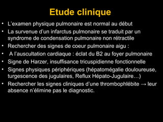 Etude clinique
• L’examen physique pulmonaire est normal au début
• La survenue d’un infarctus pulmonaire se traduit par un
syndrome de condensation pulmonaire non rétractile
• Rechercher des signes de coeur pulmonaire aigu :
• A l’auscultation cardiaque : éclat du B2 au foyer pulmonaire
• Signe de Harzer, insuffisance tricuspidienne fonctionnelle
• Signes physiques périphériques (hépatomégalie douloureuse,
turgescence des jugulaires, Reflux Hépato-Jugulaire…)
• Rechercher les signes cliniques d’une thrombophlébite → leur
absence n’élimine pas le diagnostic.
 