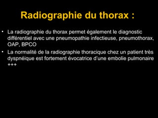 Radiographie du thorax :
• La radiographie du thorax permet également le diagnostic
différentiel avec une pneumopathie infectieuse, pneumothorax,
OAP, BPCO
• La normalité de la radiographie thoracique chez un patient très
dyspnéique est fortement évocatrice d’une embolie pulmonaire
+++
 