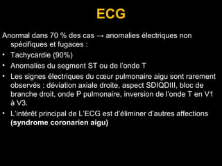 ECG
Anormal dans 70 % des cas → anomalies électriques non
spécifiques et fugaces :
• Tachycardie (90%)
• Anomalies du segment ST ou de l’onde T
• Les signes électriques du cœur pulmonaire aigu sont rarement
observés : déviation axiale droite, aspect SDIQDIII, bloc de
branche droit, onde P pulmonaire, inversion de l’onde T en V1
à V3.
• L’intérêt principal de L’ECG est d’éliminer d’autres affections
(syndrome coronarien aigu)
 