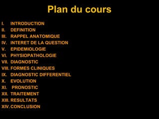 Plan du cours
I. INTRODUCTION
II. DEFINITION
III. RAPPEL ANATOMIQUE
IV. INTERET DE LA QUESTION
V. EPIDEMIOLOGIE
VI. PHYSIOPATHOLOGIE
VII. DIAGNOSTIC
VIII. FORMES CLINIQUES
IX. DIAGNOSTIC DIFFERENTIEL
X. EVOLUTION
XI. PRONOSTIC
XII. TRAITEMENT
XIII. RESULTATS
XIV.CONCLUSION
 